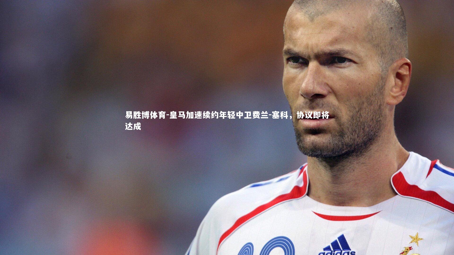 易胜博体育-皇马加速续约年轻中卫费兰-塞科，协议即将达成